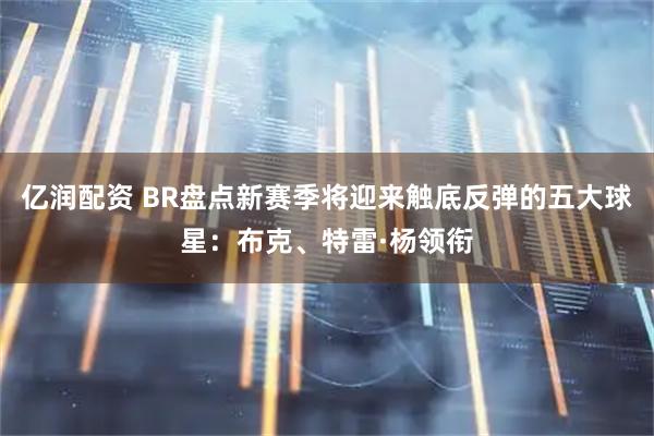 亿润配资 BR盘点新赛季将迎来触底反弹的五大球星：布克、特雷·杨领衔