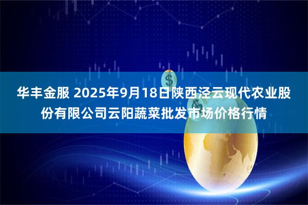 华丰金服 2025年9月18日陕西泾云现代农业股份有限公司云阳蔬菜批发市场价格行情