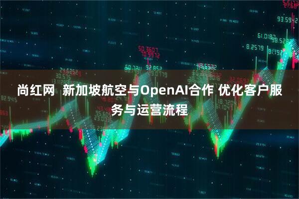 尚红网  新加坡航空与OpenAI合作 优化客户服务与运营流程