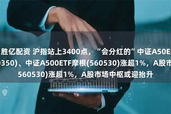 胜亿配资 沪指站上3400点，“会分红的”中证A50ETF指数基金(560350)、中证A500ETF摩根(560530)涨超1%，A股市场中枢或迎抬升