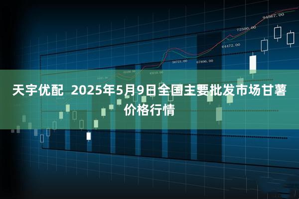 天宇优配  2025年5月9日全国主要批发市场甘薯价格行情