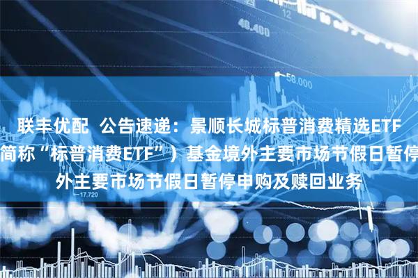 联丰优配  公告速递：景顺长城标普消费精选ETF（QDII）（场内简称“标普消费ETF”）基金境外主要市场节假日暂停申购及赎回业务