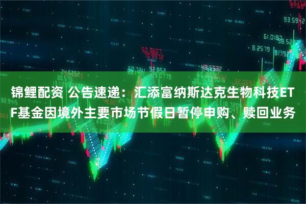 锦鲤配资 公告速递：汇添富纳斯达克生物科技ETF基金因境外主要市场节假日暂停申购、赎回业务