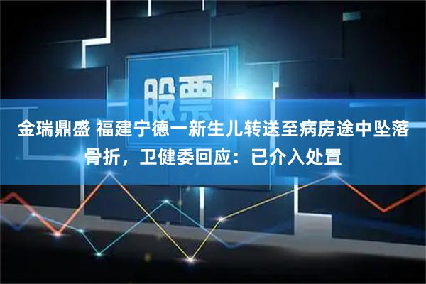 金瑞鼎盛 福建宁德一新生儿转送至病房途中坠落骨折，卫健委回应：已介入处置