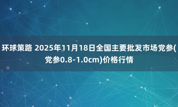 环球策路 2025年11月18日全国主要批发市场党参(党参0.8-1.0cm)价格行情