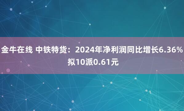 金牛在线 中铁特货：2024年净利润同比增长6.36% 拟10派0.61元