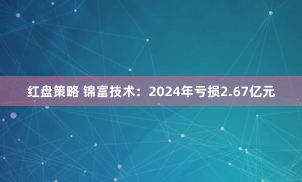红盘策略 锦富技术：2024年亏损2.67亿元