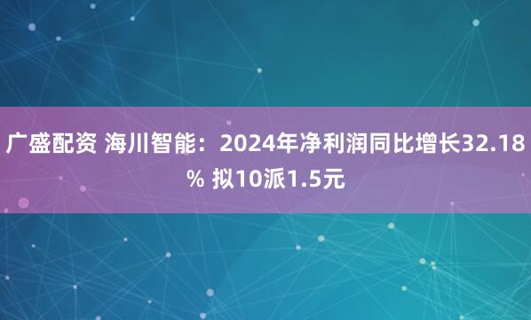广盛配资 海川智能：2024年净利润同比增长32.18% 拟10派1.5元