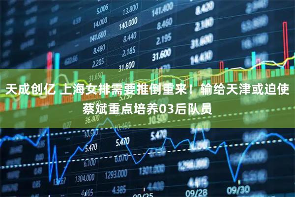 天成创亿 上海女排需要推倒重来！输给天津或迫使蔡斌重点培养03后队员