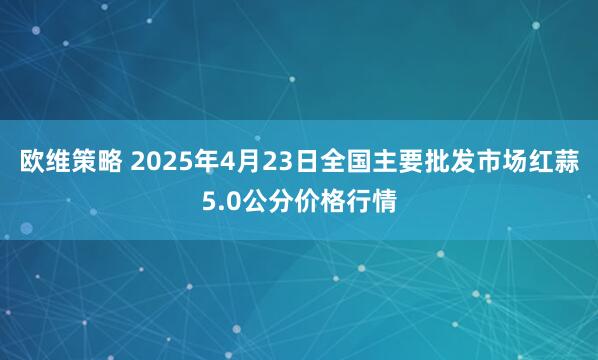 欧维策略 2025年4月23日全国主要批发市场红蒜5.0公分价格行情