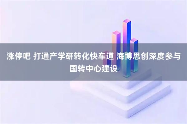 涨停吧 打通产学研转化快车道 海博思创深度参与国转中心建设