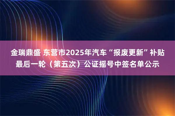 金瑞鼎盛 东营市2025年汽车“报废更新”补贴最后一轮（第五次）公证摇号中签名单公示