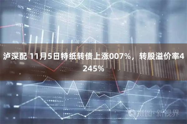 泸深配 11月5日特纸转债上涨007%，转股溢价率4245%