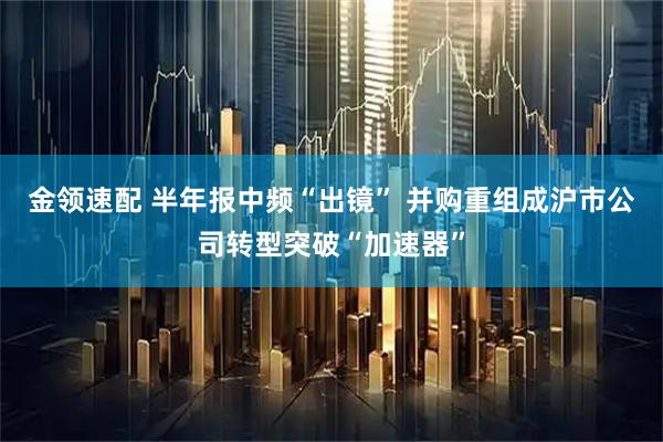 金领速配 半年报中频“出镜” 并购重组成沪市公司转型突破“加速器”