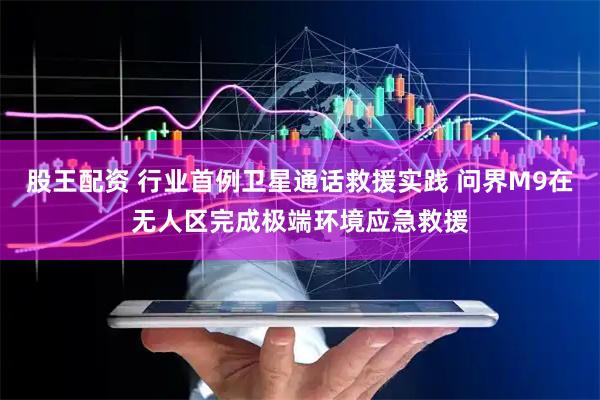 股王配资 行业首例卫星通话救援实践 问界M9在无人区完成极端环境应急救援