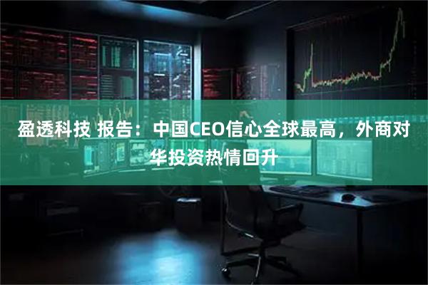 盈透科技 报告：中国CEO信心全球最高，外商对华投资热情回升