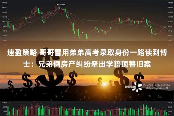 速盈策略 哥哥冒用弟弟高考录取身份一路读到博士：兄弟俩房产纠纷牵出学籍顶替旧案